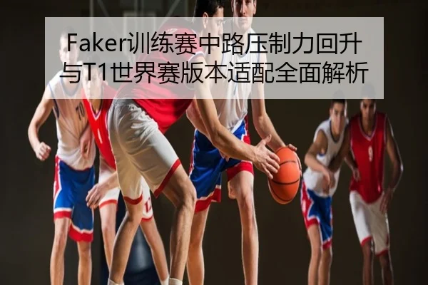 Faker训练赛中路压制力回升与T1世界赛版本适配全面解析