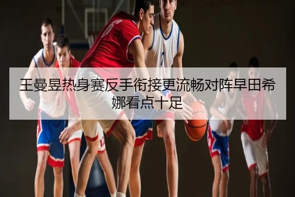 王曼昱热身赛反手衔接更流畅对阵早田希娜看点十足
