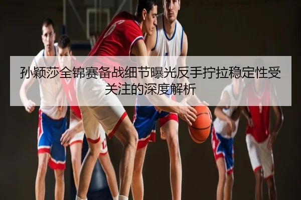孙颖莎全锦赛备战细节曝光反手拧拉稳定性受关注的深度解析
