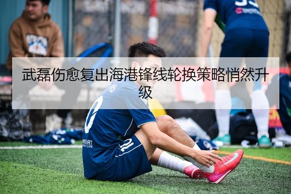 武磊伤愈复出海港锋线轮换策略悄然升级