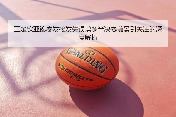王楚钦亚锦赛发接发失误增多半决赛前景引关注的深度解析